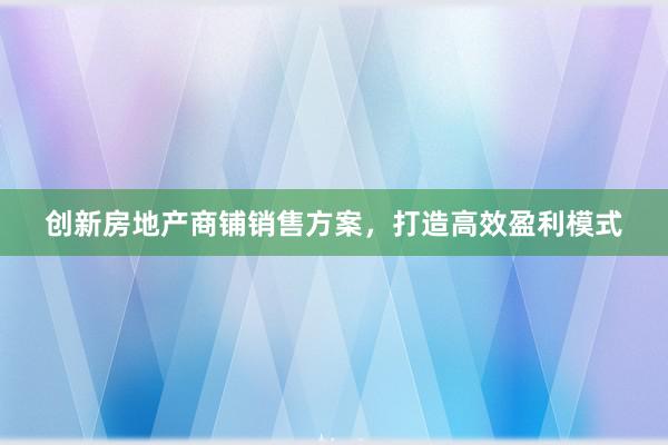 创新房地产商铺销售方案，打造高效盈利模式